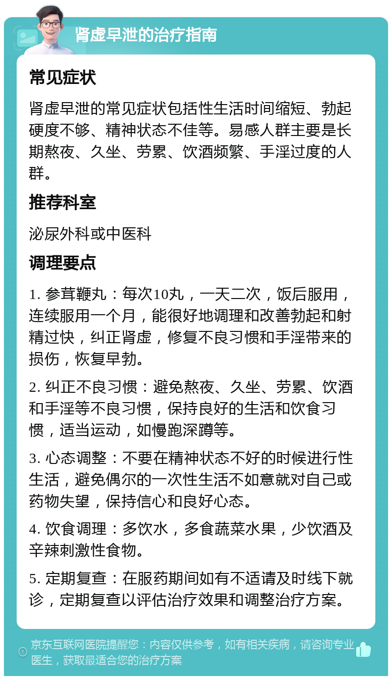 肾虚早泄的治疗指南 常见症状 肾虚早泄的常见症状包括性生活时间缩短、勃起硬度不够、精神状态不佳等。易感人群主要是长期熬夜、久坐、劳累、饮酒频繁、手淫过度的人群。 推荐科室 泌尿外科或中医科 调理要点 1. 参茸鞭丸：每次10丸，一天二次，饭后服用，连续服用一个月，能很好地调理和改善勃起和射精过快，纠正肾虚，修复不良习惯和手淫带来的损伤，恢复早勃。 2. 纠正不良习惯：避免熬夜、久坐、劳累、饮酒和手淫等不良习惯，保持良好的生活和饮食习惯，适当运动，如慢跑深蹲等。 3. 心态调整：不要在精神状态不好的时候进行性生活，避免偶尔的一次性生活不如意就对自己或药物失望，保持信心和良好心态。 4. 饮食调理：多饮水，多食蔬菜水果，少饮酒及辛辣刺激性食物。 5. 定期复查：在服药期间如有不适请及时线下就诊，定期复查以评估治疗效果和调整治疗方案。