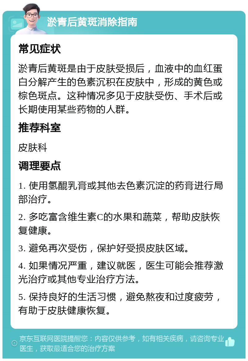 淤青后黄斑消除指南 常见症状 淤青后黄斑是由于皮肤受损后，血液中的血红蛋白分解产生的色素沉积在皮肤中，形成的黄色或棕色斑点。这种情况多见于皮肤受伤、手术后或长期使用某些药物的人群。 推荐科室 皮肤科 调理要点 1. 使用氢醌乳膏或其他去色素沉淀的药膏进行局部治疗。 2. 多吃富含维生素C的水果和蔬菜，帮助皮肤恢复健康。 3. 避免再次受伤，保护好受损皮肤区域。 4. 如果情况严重，建议就医，医生可能会推荐激光治疗或其他专业治疗方法。 5. 保持良好的生活习惯，避免熬夜和过度疲劳，有助于皮肤健康恢复。