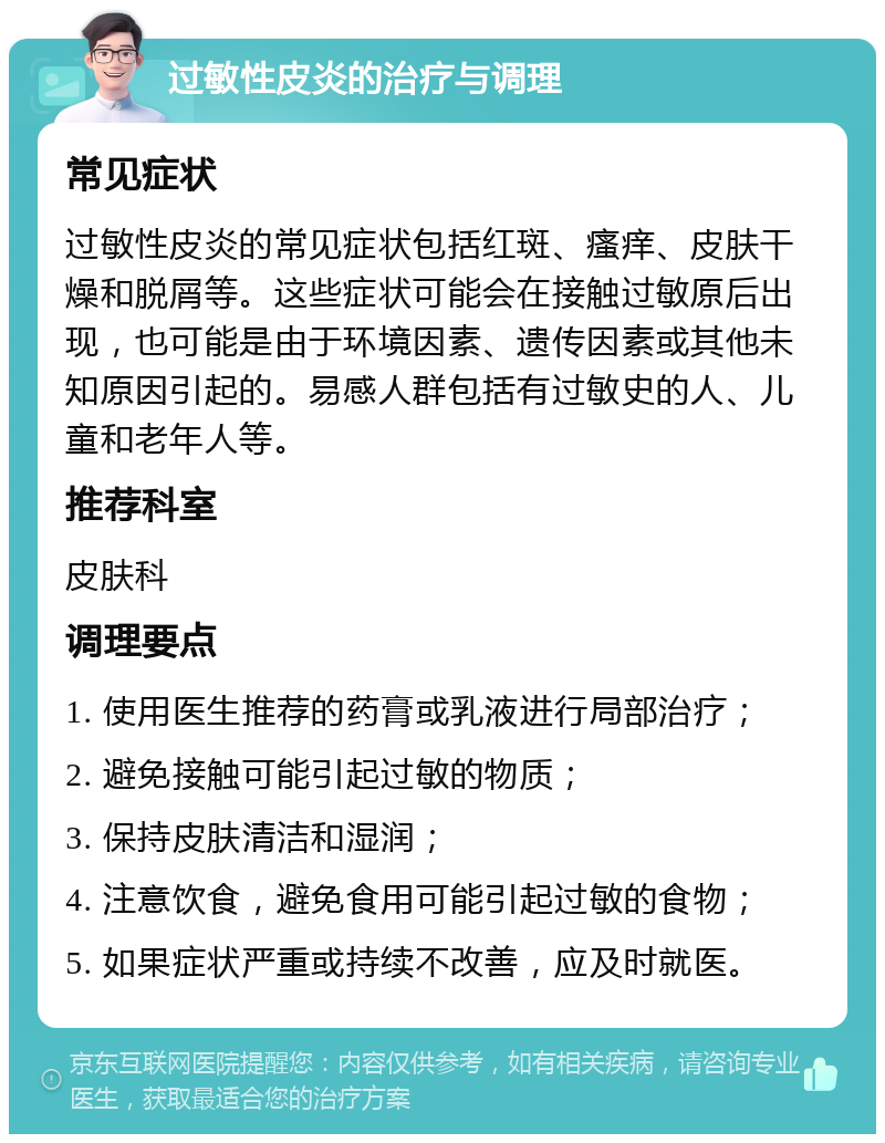 过敏性皮炎的治疗与调理 常见症状 过敏性皮炎的常见症状包括红斑、瘙痒、皮肤干燥和脱屑等。这些症状可能会在接触过敏原后出现，也可能是由于环境因素、遗传因素或其他未知原因引起的。易感人群包括有过敏史的人、儿童和老年人等。 推荐科室 皮肤科 调理要点 1. 使用医生推荐的药膏或乳液进行局部治疗； 2. 避免接触可能引起过敏的物质； 3. 保持皮肤清洁和湿润； 4. 注意饮食，避免食用可能引起过敏的食物； 5. 如果症状严重或持续不改善，应及时就医。