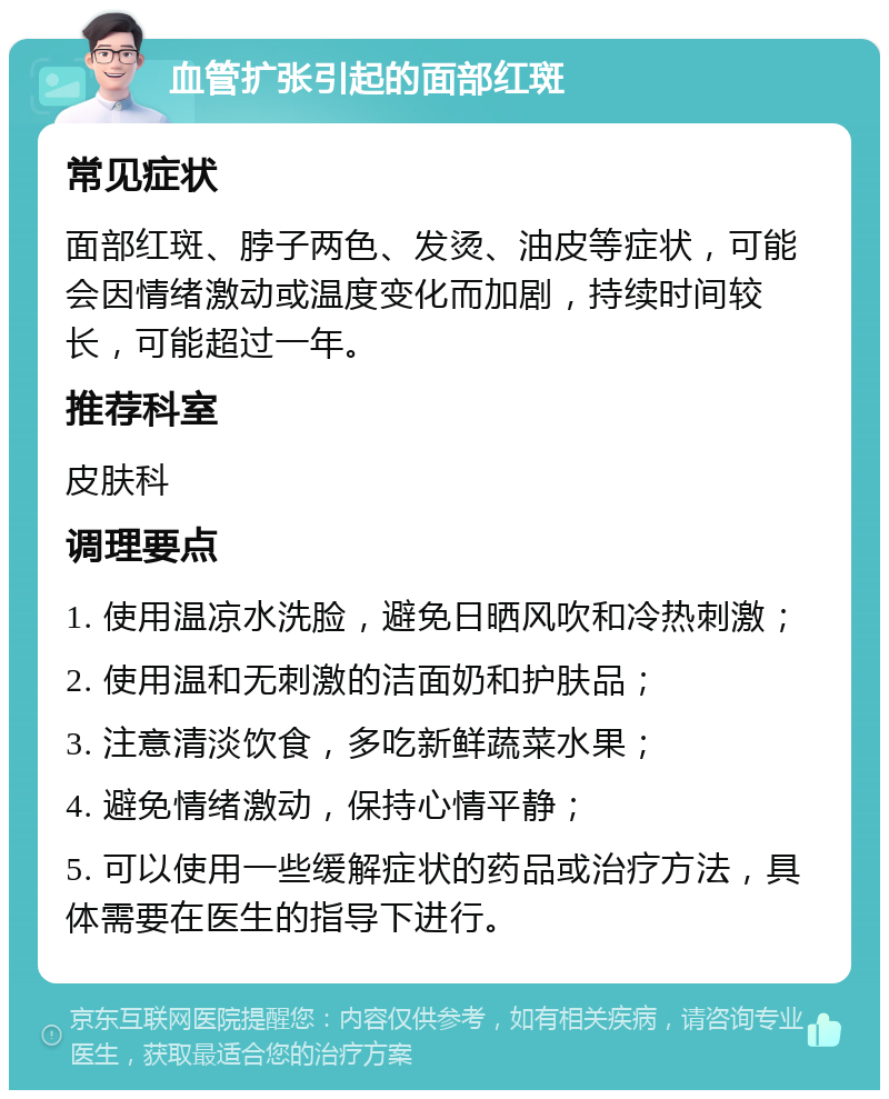 血管扩张引起的面部红斑 常见症状 面部红斑、脖子两色、发烫、油皮等症状，可能会因情绪激动或温度变化而加剧，持续时间较长，可能超过一年。 推荐科室 皮肤科 调理要点 1. 使用温凉水洗脸，避免日晒风吹和冷热刺激； 2. 使用温和无刺激的洁面奶和护肤品； 3. 注意清淡饮食，多吃新鲜蔬菜水果； 4. 避免情绪激动，保持心情平静； 5. 可以使用一些缓解症状的药品或治疗方法，具体需要在医生的指导下进行。