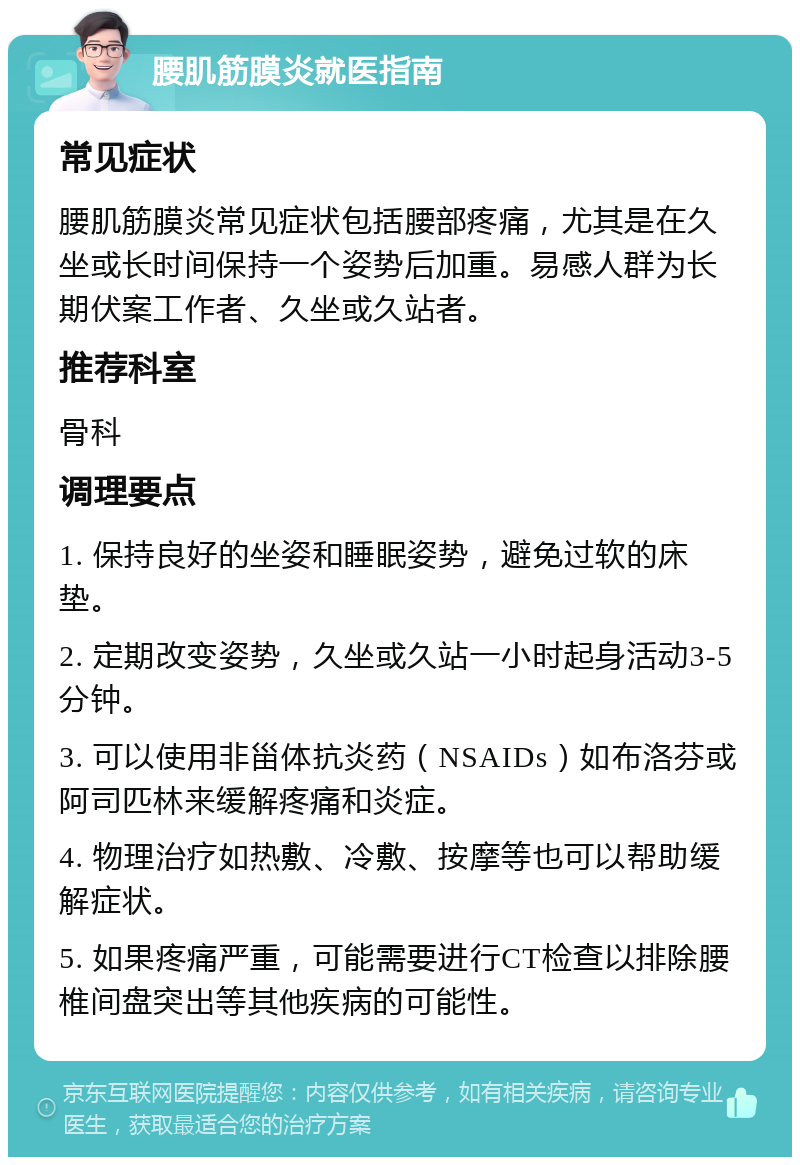 腰肌筋膜炎就医指南 常见症状 腰肌筋膜炎常见症状包括腰部疼痛，尤其是在久坐或长时间保持一个姿势后加重。易感人群为长期伏案工作者、久坐或久站者。 推荐科室 骨科 调理要点 1. 保持良好的坐姿和睡眠姿势，避免过软的床垫。 2. 定期改变姿势，久坐或久站一小时起身活动3-5分钟。 3. 可以使用非甾体抗炎药（NSAIDs）如布洛芬或阿司匹林来缓解疼痛和炎症。 4. 物理治疗如热敷、冷敷、按摩等也可以帮助缓解症状。 5. 如果疼痛严重，可能需要进行CT检查以排除腰椎间盘突出等其他疾病的可能性。