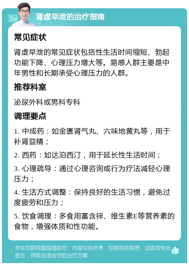 肾虚早泄的治疗指南 常见症状 肾虚早泄的常见症状包括性生活时间缩短、勃起功能下降、心理压力增大等。易感人群主要是中年男性和长期承受心理压力的人群。 推荐科室 泌尿外科或男科专科 调理要点 1. 中成药：如金匮肾气丸、六味地黄丸等，用于补肾益精； 2. 西药：如达泊西汀，用于延长性生活时间； 3. 心理疏导：通过心理咨询或行为疗法减轻心理压力； 4. 生活方式调整：保持良好的生活习惯，避免过度疲劳和压力； 5. 饮食调理：多食用富含锌、维生素E等营养素的食物，增强体质和性功能。