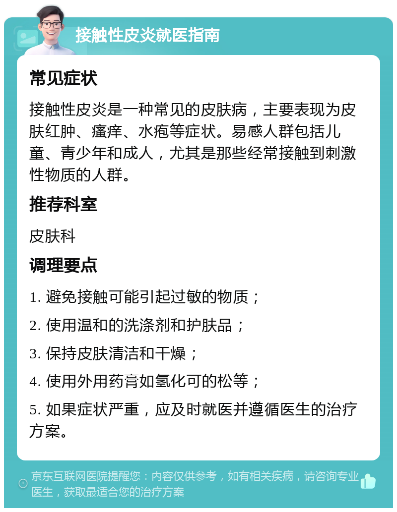 接触性皮炎就医指南 常见症状 接触性皮炎是一种常见的皮肤病，主要表现为皮肤红肿、瘙痒、水疱等症状。易感人群包括儿童、青少年和成人，尤其是那些经常接触到刺激性物质的人群。 推荐科室 皮肤科 调理要点 1. 避免接触可能引起过敏的物质； 2. 使用温和的洗涤剂和护肤品； 3. 保持皮肤清洁和干燥； 4. 使用外用药膏如氢化可的松等； 5. 如果症状严重，应及时就医并遵循医生的治疗方案。