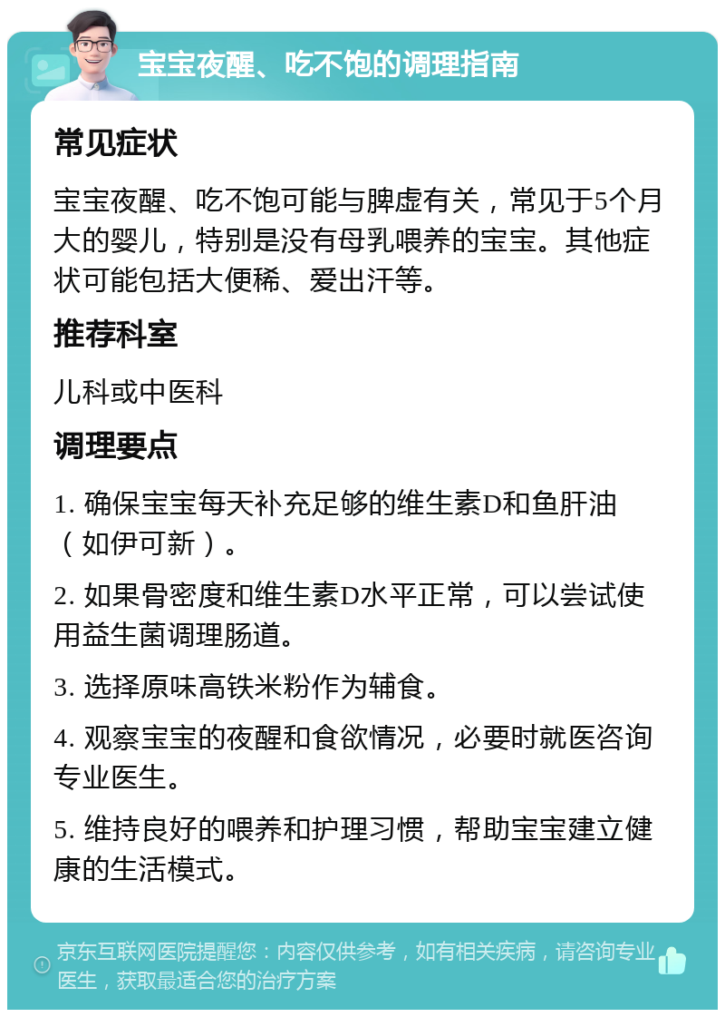 宝宝夜醒、吃不饱的调理指南 常见症状 宝宝夜醒、吃不饱可能与脾虚有关，常见于5个月大的婴儿，特别是没有母乳喂养的宝宝。其他症状可能包括大便稀、爱出汗等。 推荐科室 儿科或中医科 调理要点 1. 确保宝宝每天补充足够的维生素D和鱼肝油（如伊可新）。 2. 如果骨密度和维生素D水平正常，可以尝试使用益生菌调理肠道。 3. 选择原味高铁米粉作为辅食。 4. 观察宝宝的夜醒和食欲情况，必要时就医咨询专业医生。 5. 维持良好的喂养和护理习惯，帮助宝宝建立健康的生活模式。