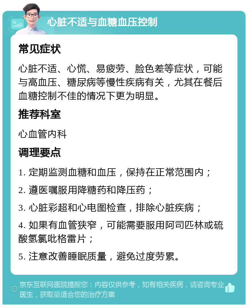 心脏不适与血糖血压控制 常见症状 心脏不适、心慌、易疲劳、脸色差等症状，可能与高血压、糖尿病等慢性疾病有关，尤其在餐后血糖控制不佳的情况下更为明显。 推荐科室 心血管内科 调理要点 1. 定期监测血糖和血压，保持在正常范围内； 2. 遵医嘱服用降糖药和降压药； 3. 心脏彩超和心电图检查，排除心脏疾病； 4. 如果有血管狭窄，可能需要服用阿司匹林或硫酸氢氯吡格雷片； 5. 注意改善睡眠质量，避免过度劳累。