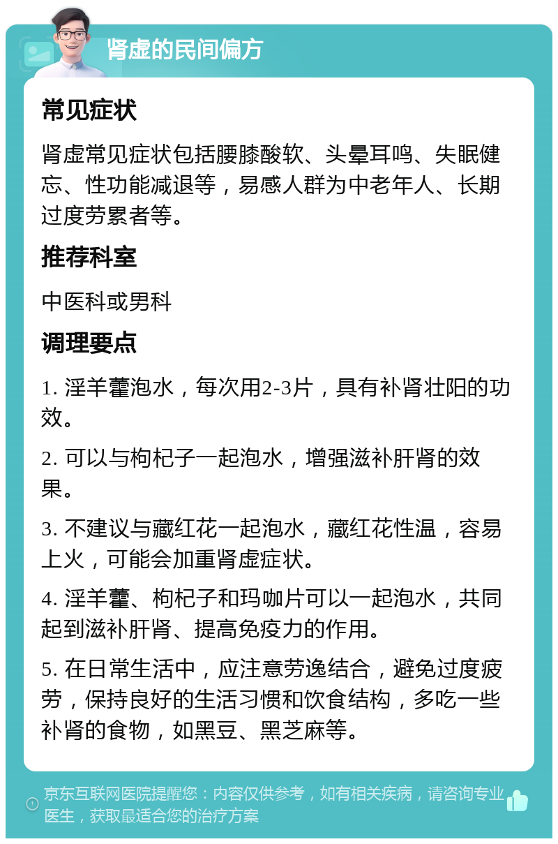 肾虚的民间偏方 常见症状 肾虚常见症状包括腰膝酸软、头晕耳鸣、失眠健忘、性功能减退等，易感人群为中老年人、长期过度劳累者等。 推荐科室 中医科或男科 调理要点 1. 淫羊藿泡水，每次用2-3片，具有补肾壮阳的功效。 2. 可以与枸杞子一起泡水，增强滋补肝肾的效果。 3. 不建议与藏红花一起泡水，藏红花性温，容易上火，可能会加重肾虚症状。 4. 淫羊藿、枸杞子和玛咖片可以一起泡水，共同起到滋补肝肾、提高免疫力的作用。 5. 在日常生活中，应注意劳逸结合，避免过度疲劳，保持良好的生活习惯和饮食结构，多吃一些补肾的食物，如黑豆、黑芝麻等。