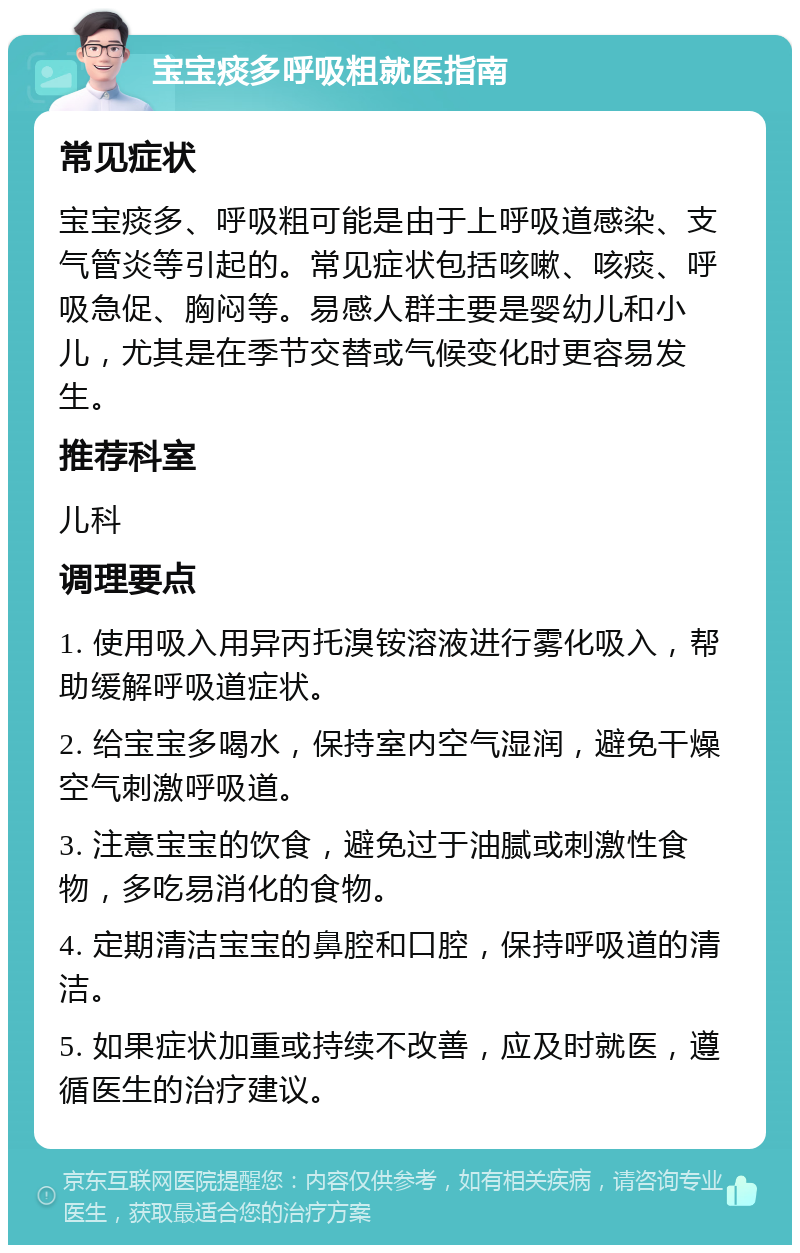 宝宝痰多呼吸粗就医指南 常见症状 宝宝痰多、呼吸粗可能是由于上呼吸道感染、支气管炎等引起的。常见症状包括咳嗽、咳痰、呼吸急促、胸闷等。易感人群主要是婴幼儿和小儿，尤其是在季节交替或气候变化时更容易发生。 推荐科室 儿科 调理要点 1. 使用吸入用异丙托溴铵溶液进行雾化吸入，帮助缓解呼吸道症状。 2. 给宝宝多喝水，保持室内空气湿润，避免干燥空气刺激呼吸道。 3. 注意宝宝的饮食，避免过于油腻或刺激性食物，多吃易消化的食物。 4. 定期清洁宝宝的鼻腔和口腔，保持呼吸道的清洁。 5. 如果症状加重或持续不改善，应及时就医，遵循医生的治疗建议。