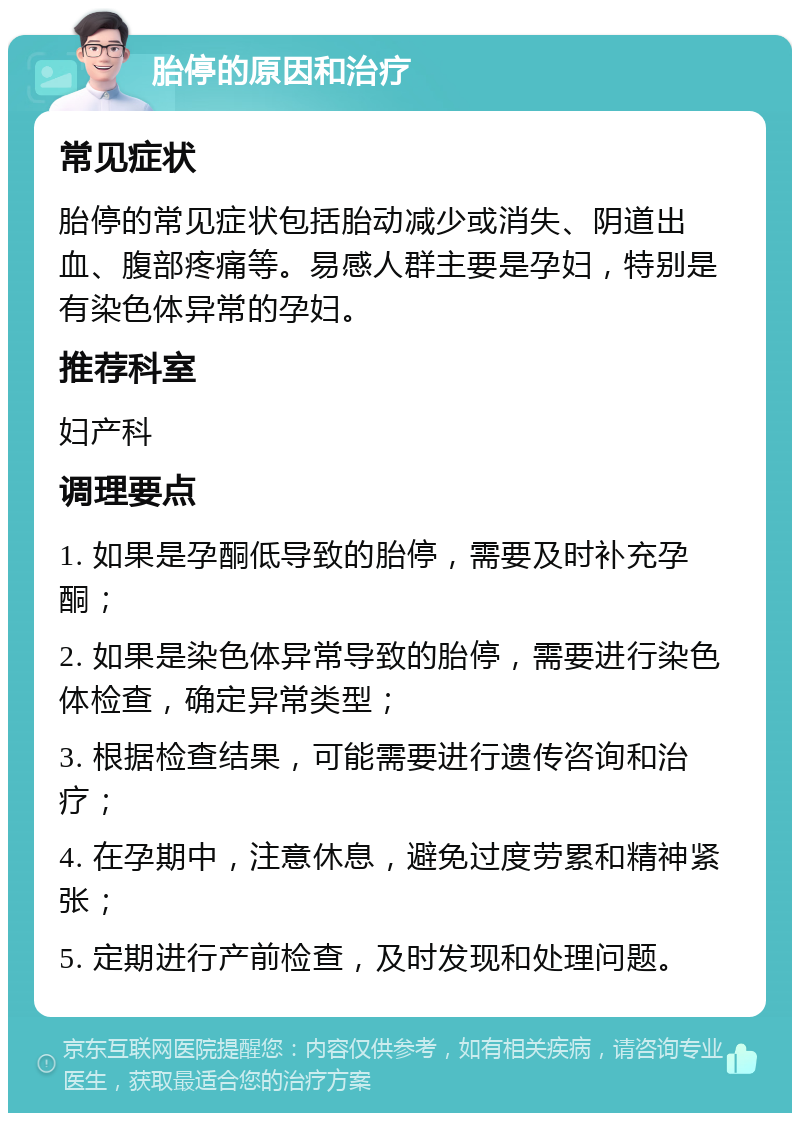 胎停的原因和治疗 常见症状 胎停的常见症状包括胎动减少或消失、阴道出血、腹部疼痛等。易感人群主要是孕妇，特别是有染色体异常的孕妇。 推荐科室 妇产科 调理要点 1. 如果是孕酮低导致的胎停，需要及时补充孕酮； 2. 如果是染色体异常导致的胎停，需要进行染色体检查，确定异常类型； 3. 根据检查结果，可能需要进行遗传咨询和治疗； 4. 在孕期中，注意休息，避免过度劳累和精神紧张； 5. 定期进行产前检查，及时发现和处理问题。