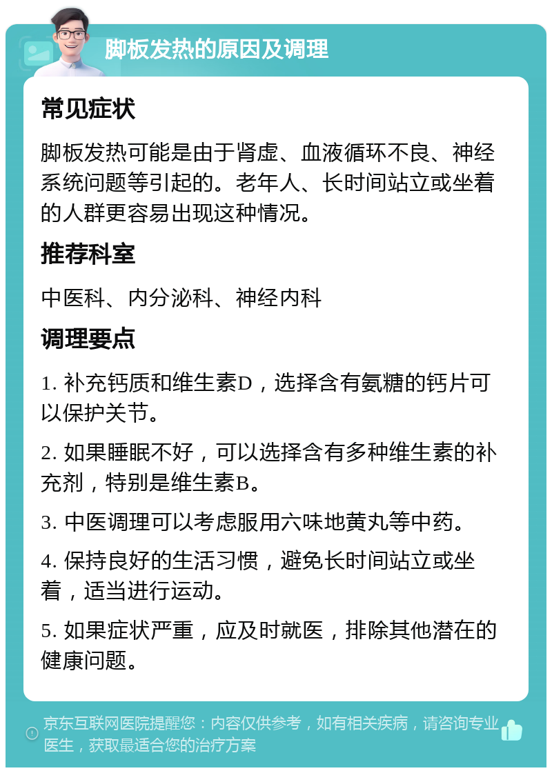 脚板发热的原因及调理 常见症状 脚板发热可能是由于肾虚、血液循环不良、神经系统问题等引起的。老年人、长时间站立或坐着的人群更容易出现这种情况。 推荐科室 中医科、内分泌科、神经内科 调理要点 1. 补充钙质和维生素D，选择含有氨糖的钙片可以保护关节。 2. 如果睡眠不好，可以选择含有多种维生素的补充剂，特别是维生素B。 3. 中医调理可以考虑服用六味地黄丸等中药。 4. 保持良好的生活习惯，避免长时间站立或坐着，适当进行运动。 5. 如果症状严重，应及时就医，排除其他潜在的健康问题。