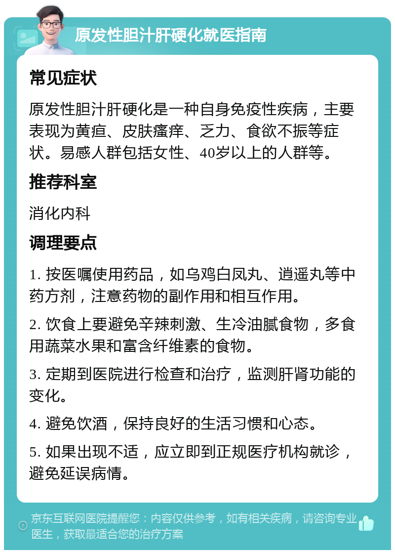 原发性胆汁肝硬化就医指南 常见症状 原发性胆汁肝硬化是一种自身免疫性疾病，主要表现为黄疸、皮肤瘙痒、乏力、食欲不振等症状。易感人群包括女性、40岁以上的人群等。 推荐科室 消化内科 调理要点 1. 按医嘱使用药品，如乌鸡白凤丸、逍遥丸等中药方剂，注意药物的副作用和相互作用。 2. 饮食上要避免辛辣刺激、生冷油腻食物，多食用蔬菜水果和富含纤维素的食物。 3. 定期到医院进行检查和治疗，监测肝肾功能的变化。 4. 避免饮酒，保持良好的生活习惯和心态。 5. 如果出现不适，应立即到正规医疗机构就诊，避免延误病情。