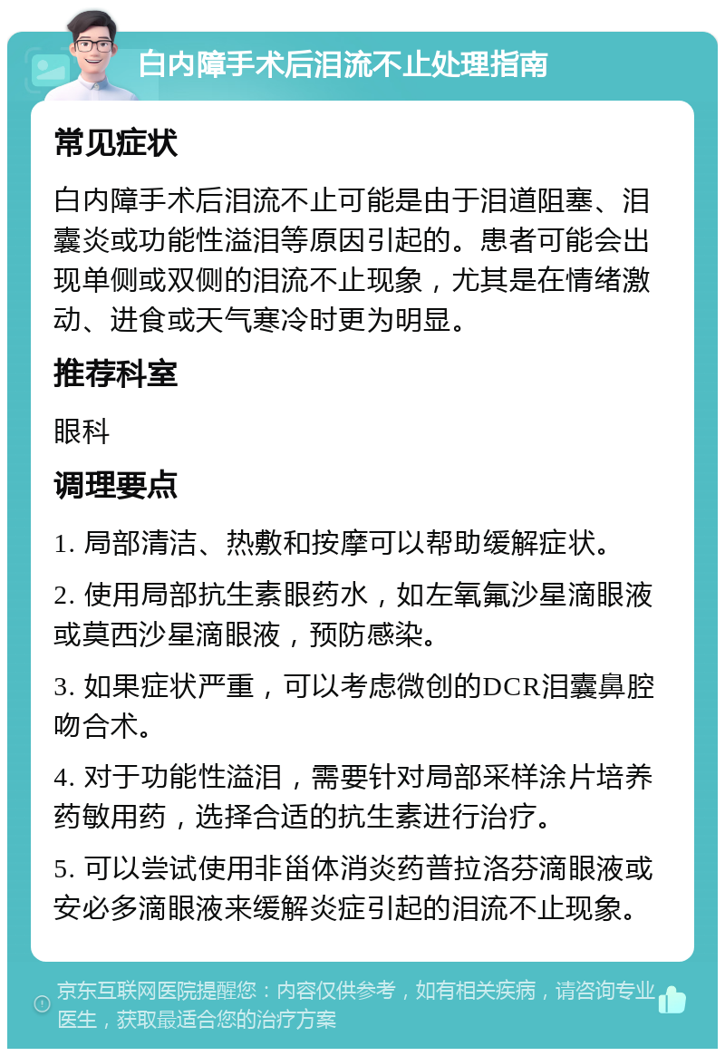 白内障手术后泪流不止处理指南 常见症状 白内障手术后泪流不止可能是由于泪道阻塞、泪囊炎或功能性溢泪等原因引起的。患者可能会出现单侧或双侧的泪流不止现象，尤其是在情绪激动、进食或天气寒冷时更为明显。 推荐科室 眼科 调理要点 1. 局部清洁、热敷和按摩可以帮助缓解症状。 2. 使用局部抗生素眼药水，如左氧氟沙星滴眼液或莫西沙星滴眼液，预防感染。 3. 如果症状严重，可以考虑微创的DCR泪囊鼻腔吻合术。 4. 对于功能性溢泪，需要针对局部采样涂片培养药敏用药，选择合适的抗生素进行治疗。 5. 可以尝试使用非甾体消炎药普拉洛芬滴眼液或安必多滴眼液来缓解炎症引起的泪流不止现象。