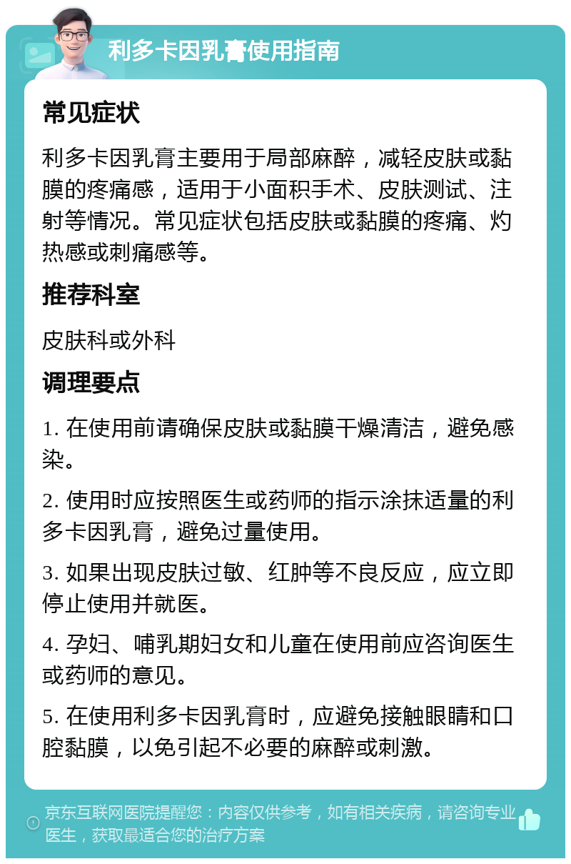 利多卡因乳膏使用指南 常见症状 利多卡因乳膏主要用于局部麻醉，减轻皮肤或黏膜的疼痛感，适用于小面积手术、皮肤测试、注射等情况。常见症状包括皮肤或黏膜的疼痛、灼热感或刺痛感等。 推荐科室 皮肤科或外科 调理要点 1. 在使用前请确保皮肤或黏膜干燥清洁，避免感染。 2. 使用时应按照医生或药师的指示涂抹适量的利多卡因乳膏，避免过量使用。 3. 如果出现皮肤过敏、红肿等不良反应，应立即停止使用并就医。 4. 孕妇、哺乳期妇女和儿童在使用前应咨询医生或药师的意见。 5. 在使用利多卡因乳膏时，应避免接触眼睛和口腔黏膜，以免引起不必要的麻醉或刺激。