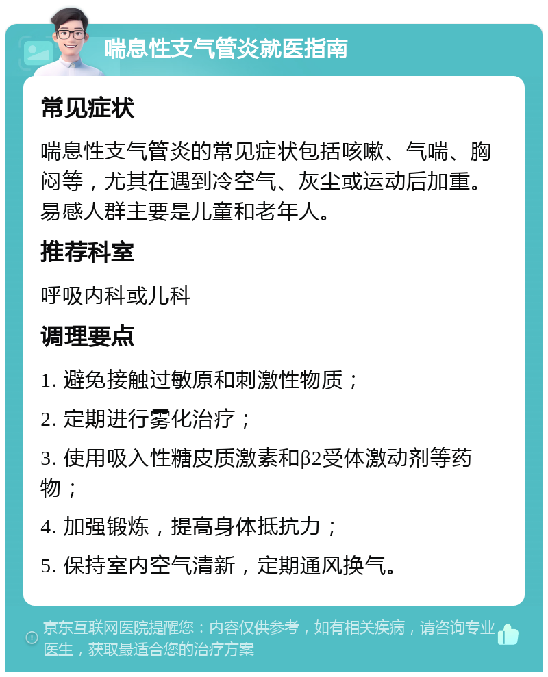 喘息性支气管炎就医指南 常见症状 喘息性支气管炎的常见症状包括咳嗽、气喘、胸闷等，尤其在遇到冷空气、灰尘或运动后加重。易感人群主要是儿童和老年人。 推荐科室 呼吸内科或儿科 调理要点 1. 避免接触过敏原和刺激性物质； 2. 定期进行雾化治疗； 3. 使用吸入性糖皮质激素和β2受体激动剂等药物； 4. 加强锻炼，提高身体抵抗力； 5. 保持室内空气清新，定期通风换气。