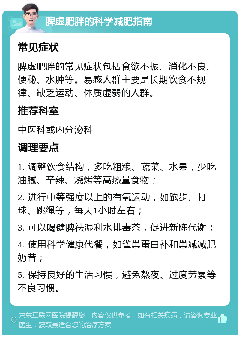 脾虚肥胖的科学减肥指南 常见症状 脾虚肥胖的常见症状包括食欲不振、消化不良、便秘、水肿等。易感人群主要是长期饮食不规律、缺乏运动、体质虚弱的人群。 推荐科室 中医科或内分泌科 调理要点 1. 调整饮食结构，多吃粗粮、蔬菜、水果，少吃油腻、辛辣、烧烤等高热量食物； 2. 进行中等强度以上的有氧运动，如跑步、打球、跳绳等，每天1小时左右； 3. 可以喝健脾祛湿利水排毒茶，促进新陈代谢； 4. 使用科学健康代餐，如雀巢蛋白补和巢减减肥奶昔； 5. 保持良好的生活习惯，避免熬夜、过度劳累等不良习惯。