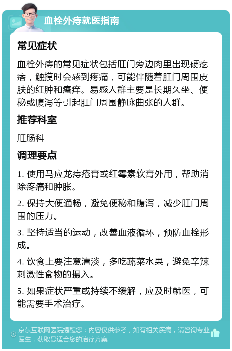 血栓外痔就医指南 常见症状 血栓外痔的常见症状包括肛门旁边肉里出现硬疙瘩，触摸时会感到疼痛，可能伴随着肛门周围皮肤的红肿和瘙痒。易感人群主要是长期久坐、便秘或腹泻等引起肛门周围静脉曲张的人群。 推荐科室 肛肠科 调理要点 1. 使用马应龙痔疮膏或红霉素软膏外用，帮助消除疼痛和肿胀。 2. 保持大便通畅，避免便秘和腹泻，减少肛门周围的压力。 3. 坚持适当的运动，改善血液循环，预防血栓形成。 4. 饮食上要注意清淡，多吃蔬菜水果，避免辛辣刺激性食物的摄入。 5. 如果症状严重或持续不缓解，应及时就医，可能需要手术治疗。