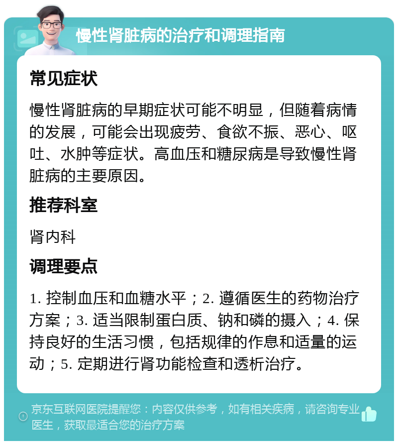 慢性肾脏病的治疗和调理指南 常见症状 慢性肾脏病的早期症状可能不明显，但随着病情的发展，可能会出现疲劳、食欲不振、恶心、呕吐、水肿等症状。高血压和糖尿病是导致慢性肾脏病的主要原因。 推荐科室 肾内科 调理要点 1. 控制血压和血糖水平；2. 遵循医生的药物治疗方案；3. 适当限制蛋白质、钠和磷的摄入；4. 保持良好的生活习惯，包括规律的作息和适量的运动；5. 定期进行肾功能检查和透析治疗。