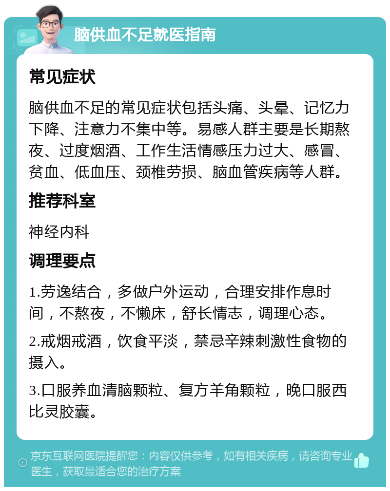 脑供血不足就医指南 常见症状 脑供血不足的常见症状包括头痛、头晕、记忆力下降、注意力不集中等。易感人群主要是长期熬夜、过度烟酒、工作生活情感压力过大、感冒、贫血、低血压、颈椎劳损、脑血管疾病等人群。 推荐科室 神经内科 调理要点 1.劳逸结合，多做户外运动，合理安排作息时间，不熬夜，不懒床，舒长情志，调理心态。 2.戒烟戒酒，饮食平淡，禁忌辛辣刺激性食物的摄入。 3.口服养血清脑颗粒、复方羊角颗粒，晚口服西比灵胶囊。