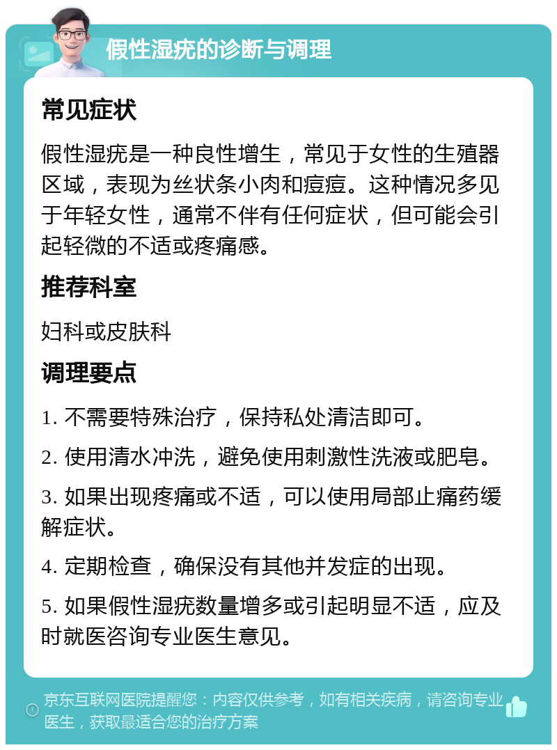 假性湿疣的诊断与调理 常见症状 假性湿疣是一种良性增生，常见于女性的生殖器区域，表现为丝状条小肉和痘痘。这种情况多见于年轻女性，通常不伴有任何症状，但可能会引起轻微的不适或疼痛感。 推荐科室 妇科或皮肤科 调理要点 1. 不需要特殊治疗，保持私处清洁即可。 2. 使用清水冲洗，避免使用刺激性洗液或肥皂。 3. 如果出现疼痛或不适，可以使用局部止痛药缓解症状。 4. 定期检查，确保没有其他并发症的出现。 5. 如果假性湿疣数量增多或引起明显不适，应及时就医咨询专业医生意见。