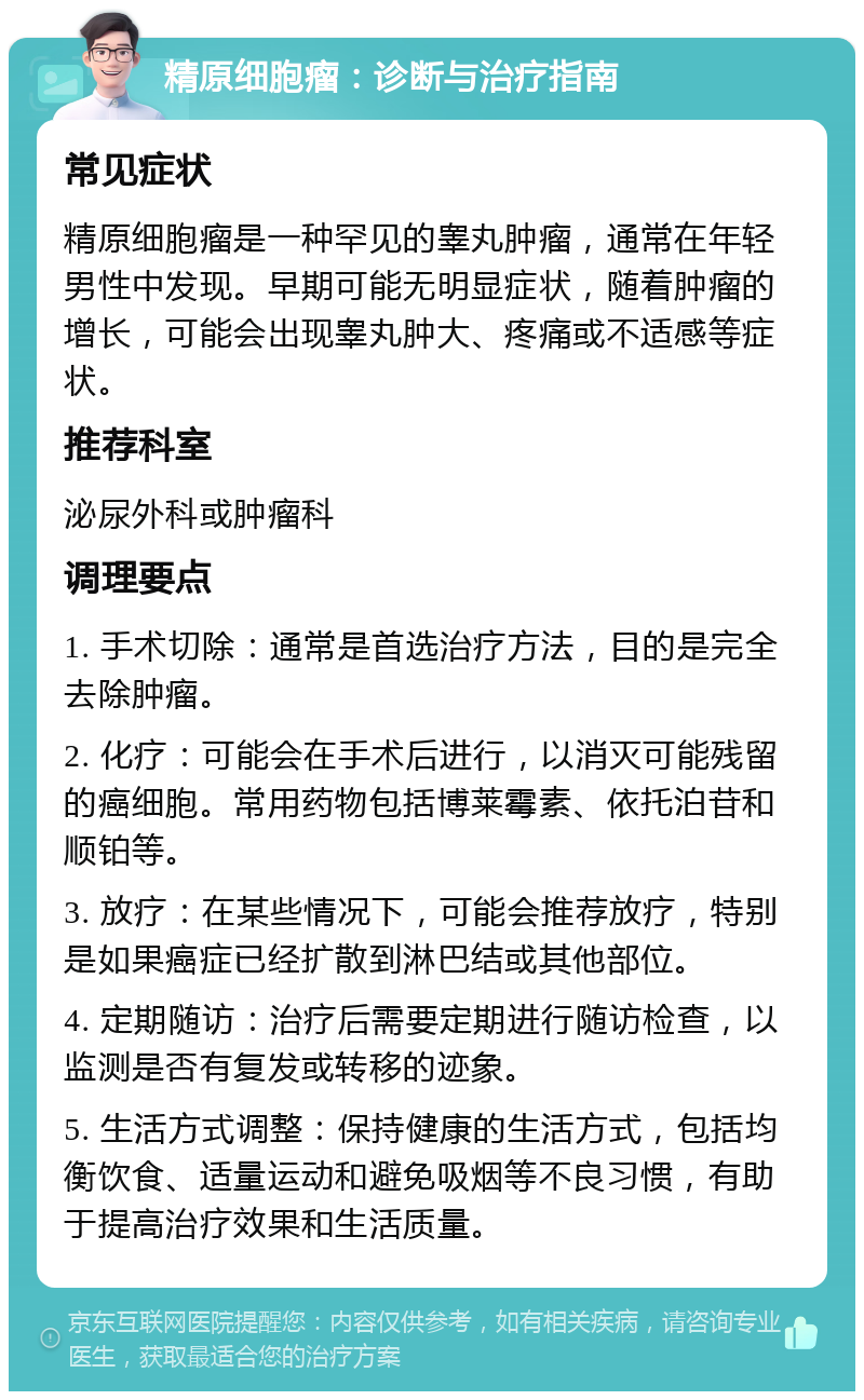 精原细胞瘤：诊断与治疗指南 常见症状 精原细胞瘤是一种罕见的睾丸肿瘤，通常在年轻男性中发现。早期可能无明显症状，随着肿瘤的增长，可能会出现睾丸肿大、疼痛或不适感等症状。 推荐科室 泌尿外科或肿瘤科 调理要点 1. 手术切除：通常是首选治疗方法，目的是完全去除肿瘤。 2. 化疗：可能会在手术后进行，以消灭可能残留的癌细胞。常用药物包括博莱霉素、依托泊苷和顺铂等。 3. 放疗：在某些情况下，可能会推荐放疗，特别是如果癌症已经扩散到淋巴结或其他部位。 4. 定期随访：治疗后需要定期进行随访检查，以监测是否有复发或转移的迹象。 5. 生活方式调整：保持健康的生活方式，包括均衡饮食、适量运动和避免吸烟等不良习惯，有助于提高治疗效果和生活质量。