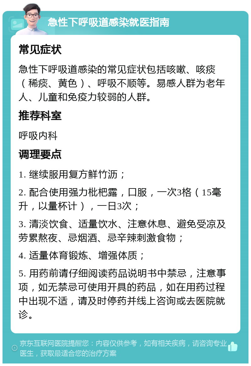 急性下呼吸道感染就医指南 常见症状 急性下呼吸道感染的常见症状包括咳嗽、咳痰（稀痰、黄色）、呼吸不顺等。易感人群为老年人、儿童和免疫力较弱的人群。 推荐科室 呼吸内科 调理要点 1. 继续服用复方鲜竹沥； 2. 配合使用强力枇杷露，口服，一次3格（15毫升，以量杯计），一日3次； 3. 清淡饮食、适量饮水、注意休息、避免受凉及劳累熬夜、忌烟酒、忌辛辣刺激食物； 4. 适量体育锻炼、增强体质； 5. 用药前请仔细阅读药品说明书中禁忌，注意事项，如无禁忌可使用开具的药品，如在用药过程中出现不适，请及时停药并线上咨询或去医院就诊。