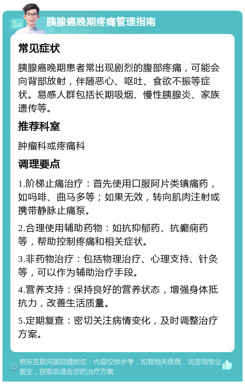 胰腺癌晚期疼痛管理指南 常见症状 胰腺癌晚期患者常出现剧烈的腹部疼痛，可能会向背部放射，伴随恶心、呕吐、食欲不振等症状。易感人群包括长期吸烟、慢性胰腺炎、家族遗传等。 推荐科室 肿瘤科或疼痛科 调理要点 1.阶梯止痛治疗：首先使用口服阿片类镇痛药，如吗啡、曲马多等；如果无效，转向肌肉注射或携带静脉止痛泵。 2.合理使用辅助药物：如抗抑郁药、抗癫痫药等，帮助控制疼痛和相关症状。 3.非药物治疗：包括物理治疗、心理支持、针灸等，可以作为辅助治疗手段。 4.营养支持：保持良好的营养状态，增强身体抵抗力，改善生活质量。 5.定期复查：密切关注病情变化，及时调整治疗方案。