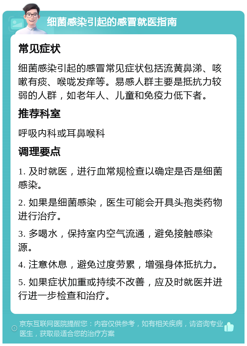 细菌感染引起的感冒就医指南 常见症状 细菌感染引起的感冒常见症状包括流黄鼻涕、咳嗽有痰、喉咙发痒等。易感人群主要是抵抗力较弱的人群，如老年人、儿童和免疫力低下者。 推荐科室 呼吸内科或耳鼻喉科 调理要点 1. 及时就医，进行血常规检查以确定是否是细菌感染。 2. 如果是细菌感染，医生可能会开具头孢类药物进行治疗。 3. 多喝水，保持室内空气流通，避免接触感染源。 4. 注意休息，避免过度劳累，增强身体抵抗力。 5. 如果症状加重或持续不改善，应及时就医并进行进一步检查和治疗。