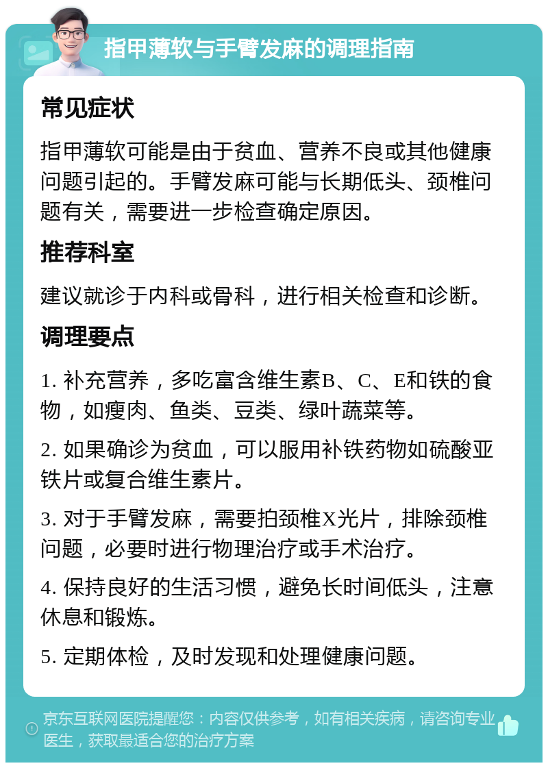 指甲薄软与手臂发麻的调理指南 常见症状 指甲薄软可能是由于贫血、营养不良或其他健康问题引起的。手臂发麻可能与长期低头、颈椎问题有关，需要进一步检查确定原因。 推荐科室 建议就诊于内科或骨科，进行相关检查和诊断。 调理要点 1. 补充营养，多吃富含维生素B、C、E和铁的食物，如瘦肉、鱼类、豆类、绿叶蔬菜等。 2. 如果确诊为贫血，可以服用补铁药物如硫酸亚铁片或复合维生素片。 3. 对于手臂发麻，需要拍颈椎X光片，排除颈椎问题，必要时进行物理治疗或手术治疗。 4. 保持良好的生活习惯，避免长时间低头，注意休息和锻炼。 5. 定期体检，及时发现和处理健康问题。