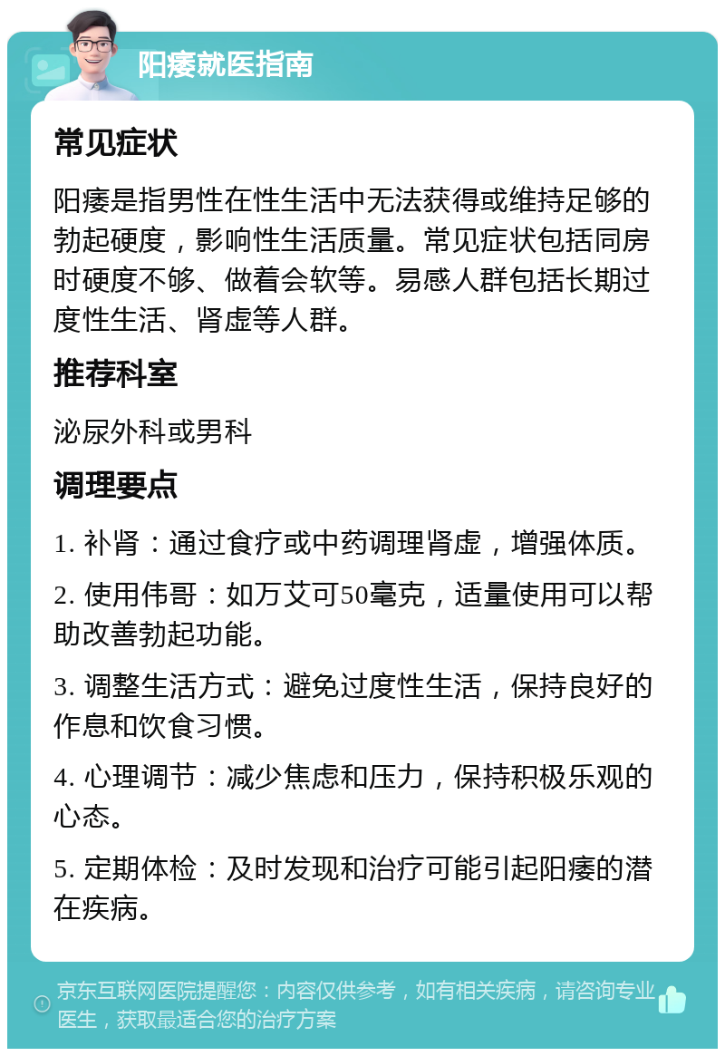 阳痿就医指南 常见症状 阳痿是指男性在性生活中无法获得或维持足够的勃起硬度，影响性生活质量。常见症状包括同房时硬度不够、做着会软等。易感人群包括长期过度性生活、肾虚等人群。 推荐科室 泌尿外科或男科 调理要点 1. 补肾：通过食疗或中药调理肾虚，增强体质。 2. 使用伟哥：如万艾可50毫克，适量使用可以帮助改善勃起功能。 3. 调整生活方式：避免过度性生活，保持良好的作息和饮食习惯。 4. 心理调节：减少焦虑和压力，保持积极乐观的心态。 5. 定期体检：及时发现和治疗可能引起阳痿的潜在疾病。