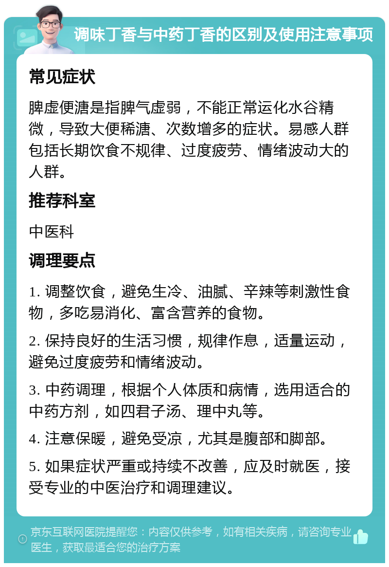 调味丁香与中药丁香的区别及使用注意事项 常见症状 脾虚便溏是指脾气虚弱，不能正常运化水谷精微，导致大便稀溏、次数增多的症状。易感人群包括长期饮食不规律、过度疲劳、情绪波动大的人群。 推荐科室 中医科 调理要点 1. 调整饮食，避免生冷、油腻、辛辣等刺激性食物，多吃易消化、富含营养的食物。 2. 保持良好的生活习惯，规律作息，适量运动，避免过度疲劳和情绪波动。 3. 中药调理，根据个人体质和病情，选用适合的中药方剂，如四君子汤、理中丸等。 4. 注意保暖，避免受凉，尤其是腹部和脚部。 5. 如果症状严重或持续不改善，应及时就医，接受专业的中医治疗和调理建议。