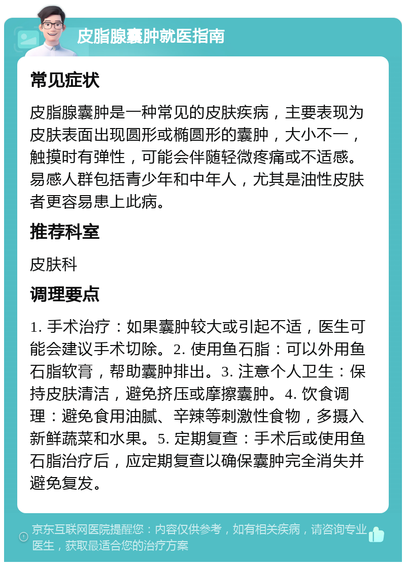 皮脂腺囊肿就医指南 常见症状 皮脂腺囊肿是一种常见的皮肤疾病，主要表现为皮肤表面出现圆形或椭圆形的囊肿，大小不一，触摸时有弹性，可能会伴随轻微疼痛或不适感。易感人群包括青少年和中年人，尤其是油性皮肤者更容易患上此病。 推荐科室 皮肤科 调理要点 1. 手术治疗：如果囊肿较大或引起不适，医生可能会建议手术切除。2. 使用鱼石脂：可以外用鱼石脂软膏，帮助囊肿排出。3. 注意个人卫生：保持皮肤清洁，避免挤压或摩擦囊肿。4. 饮食调理：避免食用油腻、辛辣等刺激性食物，多摄入新鲜蔬菜和水果。5. 定期复查：手术后或使用鱼石脂治疗后，应定期复查以确保囊肿完全消失并避免复发。