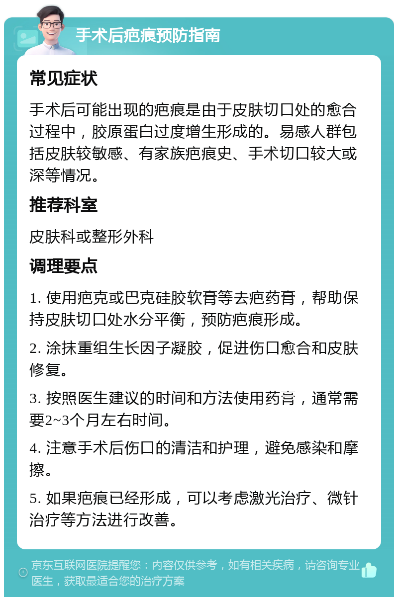 手术后疤痕预防指南 常见症状 手术后可能出现的疤痕是由于皮肤切口处的愈合过程中，胶原蛋白过度增生形成的。易感人群包括皮肤较敏感、有家族疤痕史、手术切口较大或深等情况。 推荐科室 皮肤科或整形外科 调理要点 1. 使用疤克或巴克硅胶软膏等去疤药膏，帮助保持皮肤切口处水分平衡，预防疤痕形成。 2. 涂抹重组生长因子凝胶，促进伤口愈合和皮肤修复。 3. 按照医生建议的时间和方法使用药膏，通常需要2~3个月左右时间。 4. 注意手术后伤口的清洁和护理，避免感染和摩擦。 5. 如果疤痕已经形成，可以考虑激光治疗、微针治疗等方法进行改善。