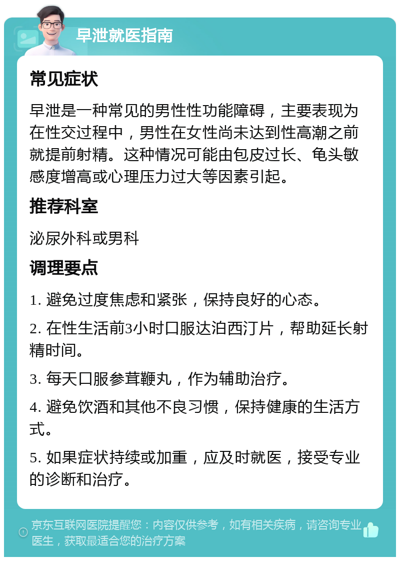 早泄就医指南 常见症状 早泄是一种常见的男性性功能障碍，主要表现为在性交过程中，男性在女性尚未达到性高潮之前就提前射精。这种情况可能由包皮过长、龟头敏感度增高或心理压力过大等因素引起。 推荐科室 泌尿外科或男科 调理要点 1. 避免过度焦虑和紧张，保持良好的心态。 2. 在性生活前3小时口服达泊西汀片，帮助延长射精时间。 3. 每天口服参茸鞭丸，作为辅助治疗。 4. 避免饮酒和其他不良习惯，保持健康的生活方式。 5. 如果症状持续或加重，应及时就医，接受专业的诊断和治疗。