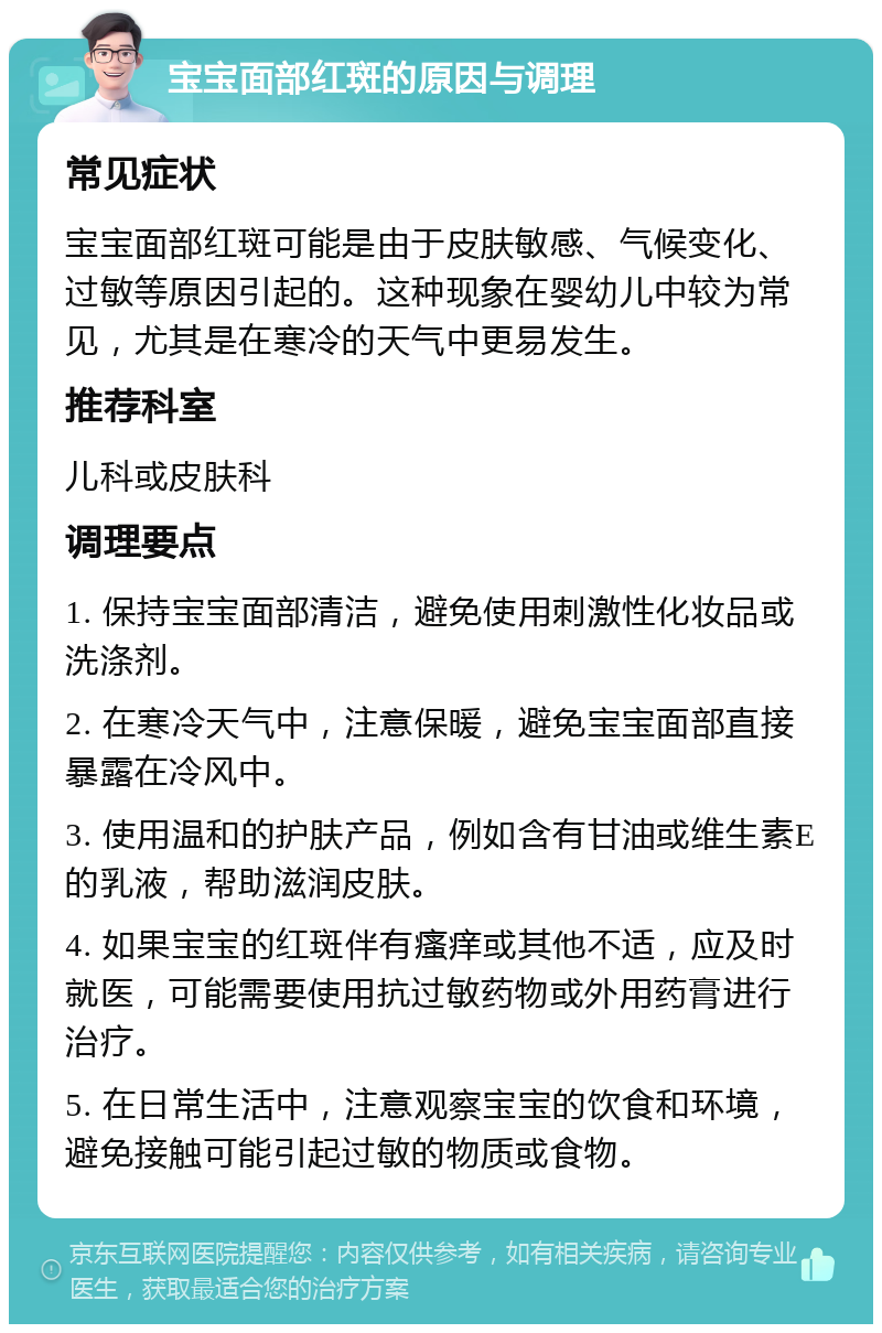 宝宝面部红斑的原因与调理 常见症状 宝宝面部红斑可能是由于皮肤敏感、气候变化、过敏等原因引起的。这种现象在婴幼儿中较为常见，尤其是在寒冷的天气中更易发生。 推荐科室 儿科或皮肤科 调理要点 1. 保持宝宝面部清洁，避免使用刺激性化妆品或洗涤剂。 2. 在寒冷天气中，注意保暖，避免宝宝面部直接暴露在冷风中。 3. 使用温和的护肤产品，例如含有甘油或维生素E的乳液，帮助滋润皮肤。 4. 如果宝宝的红斑伴有瘙痒或其他不适，应及时就医，可能需要使用抗过敏药物或外用药膏进行治疗。 5. 在日常生活中，注意观察宝宝的饮食和环境，避免接触可能引起过敏的物质或食物。