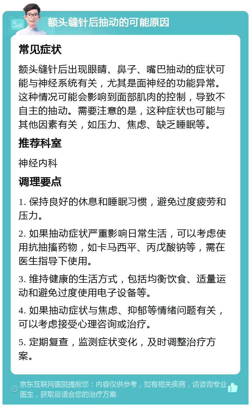 额头缝针后抽动的可能原因 常见症状 额头缝针后出现眼睛、鼻子、嘴巴抽动的症状可能与神经系统有关，尤其是面神经的功能异常。这种情况可能会影响到面部肌肉的控制，导致不自主的抽动。需要注意的是，这种症状也可能与其他因素有关，如压力、焦虑、缺乏睡眠等。 推荐科室 神经内科 调理要点 1. 保持良好的休息和睡眠习惯，避免过度疲劳和压力。 2. 如果抽动症状严重影响日常生活，可以考虑使用抗抽搐药物，如卡马西平、丙戊酸钠等，需在医生指导下使用。 3. 维持健康的生活方式，包括均衡饮食、适量运动和避免过度使用电子设备等。 4. 如果抽动症状与焦虑、抑郁等情绪问题有关，可以考虑接受心理咨询或治疗。 5. 定期复查，监测症状变化，及时调整治疗方案。