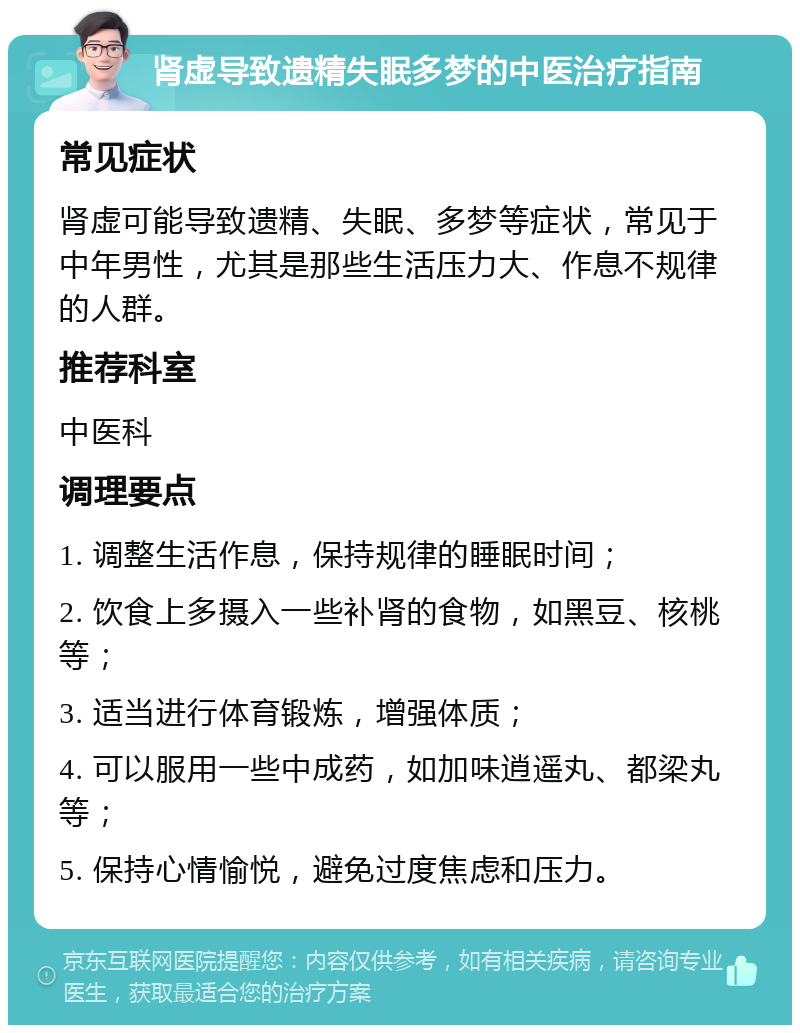 肾虚导致遗精失眠多梦的中医治疗指南 常见症状 肾虚可能导致遗精、失眠、多梦等症状，常见于中年男性，尤其是那些生活压力大、作息不规律的人群。 推荐科室 中医科 调理要点 1. 调整生活作息，保持规律的睡眠时间； 2. 饮食上多摄入一些补肾的食物，如黑豆、核桃等； 3. 适当进行体育锻炼，增强体质； 4. 可以服用一些中成药，如加味逍遥丸、都梁丸等； 5. 保持心情愉悦，避免过度焦虑和压力。