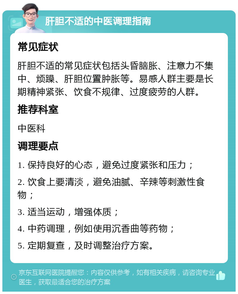 肝胆不适的中医调理指南 常见症状 肝胆不适的常见症状包括头昏脑胀、注意力不集中、烦躁、肝胆位置肿胀等。易感人群主要是长期精神紧张、饮食不规律、过度疲劳的人群。 推荐科室 中医科 调理要点 1. 保持良好的心态，避免过度紧张和压力； 2. 饮食上要清淡，避免油腻、辛辣等刺激性食物； 3. 适当运动，增强体质； 4. 中药调理，例如使用沉香曲等药物； 5. 定期复查，及时调整治疗方案。