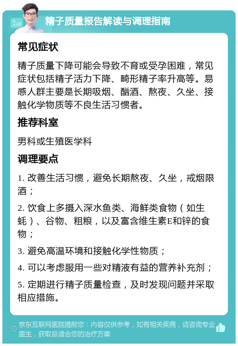 精子质量报告解读与调理指南 常见症状 精子质量下降可能会导致不育或受孕困难，常见症状包括精子活力下降、畸形精子率升高等。易感人群主要是长期吸烟、酗酒、熬夜、久坐、接触化学物质等不良生活习惯者。 推荐科室 男科或生殖医学科 调理要点 1. 改善生活习惯，避免长期熬夜、久坐，戒烟限酒； 2. 饮食上多摄入深水鱼类、海鲜类食物（如生蚝）、谷物、粗粮，以及富含维生素E和锌的食物； 3. 避免高温环境和接触化学性物质； 4. 可以考虑服用一些对精液有益的营养补充剂； 5. 定期进行精子质量检查，及时发现问题并采取相应措施。