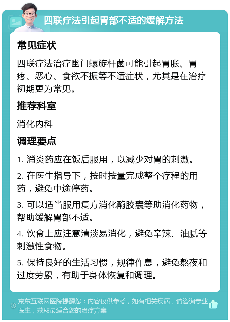 四联疗法引起胃部不适的缓解方法 常见症状 四联疗法治疗幽门螺旋杆菌可能引起胃胀、胃疼、恶心、食欲不振等不适症状，尤其是在治疗初期更为常见。 推荐科室 消化内科 调理要点 1. 消炎药应在饭后服用，以减少对胃的刺激。 2. 在医生指导下，按时按量完成整个疗程的用药，避免中途停药。 3. 可以适当服用复方消化酶胶囊等助消化药物，帮助缓解胃部不适。 4. 饮食上应注意清淡易消化，避免辛辣、油腻等刺激性食物。 5. 保持良好的生活习惯，规律作息，避免熬夜和过度劳累，有助于身体恢复和调理。