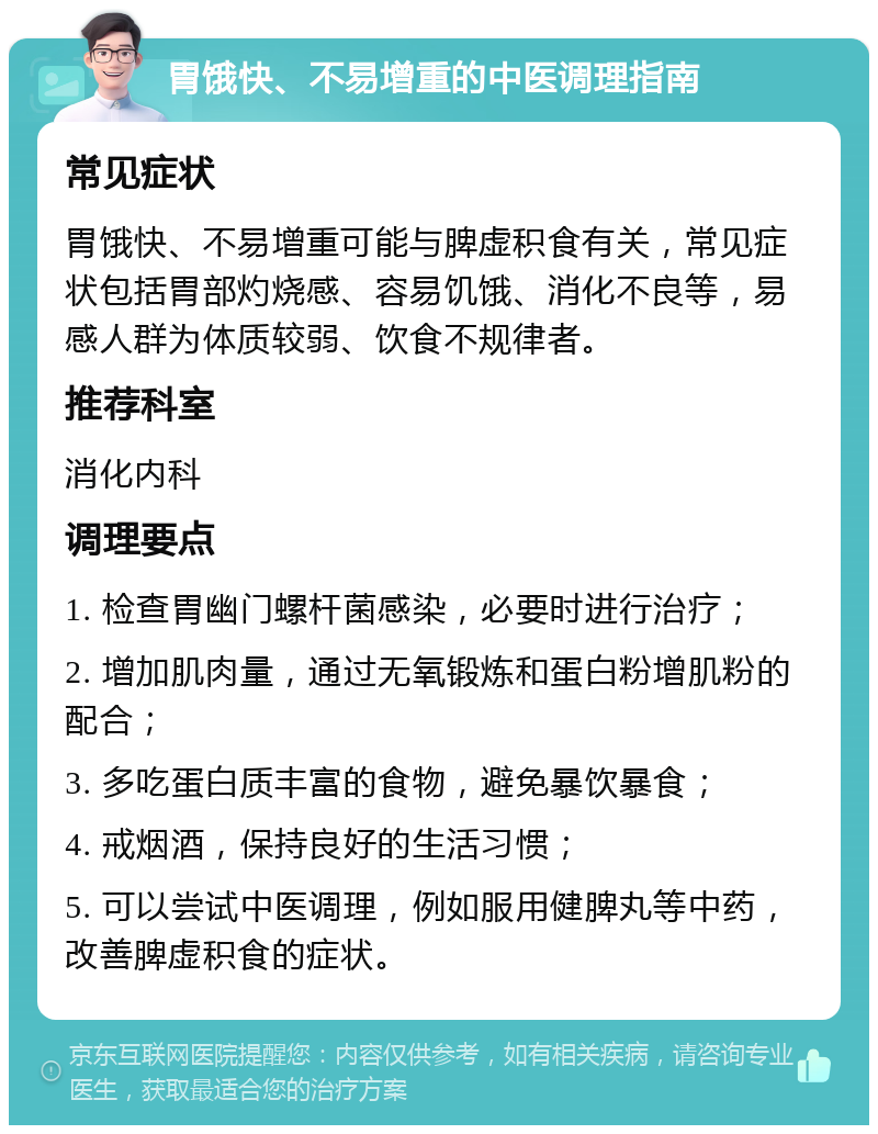 胃饿快、不易增重的中医调理指南 常见症状 胃饿快、不易增重可能与脾虚积食有关，常见症状包括胃部灼烧感、容易饥饿、消化不良等，易感人群为体质较弱、饮食不规律者。 推荐科室 消化内科 调理要点 1. 检查胃幽门螺杆菌感染，必要时进行治疗； 2. 增加肌肉量，通过无氧锻炼和蛋白粉增肌粉的配合； 3. 多吃蛋白质丰富的食物，避免暴饮暴食； 4. 戒烟酒，保持良好的生活习惯； 5. 可以尝试中医调理，例如服用健脾丸等中药，改善脾虚积食的症状。