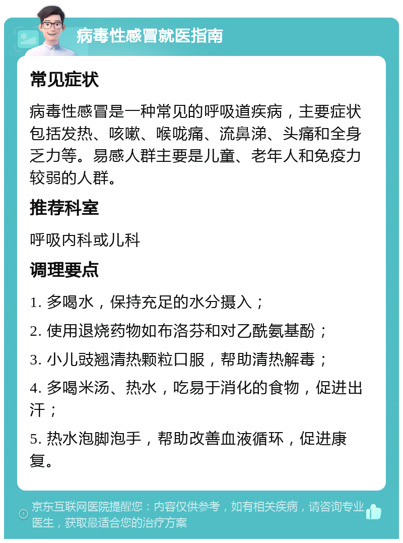 病毒性感冒就医指南 常见症状 病毒性感冒是一种常见的呼吸道疾病，主要症状包括发热、咳嗽、喉咙痛、流鼻涕、头痛和全身乏力等。易感人群主要是儿童、老年人和免疫力较弱的人群。 推荐科室 呼吸内科或儿科 调理要点 1. 多喝水，保持充足的水分摄入； 2. 使用退烧药物如布洛芬和对乙酰氨基酚； 3. 小儿豉翘清热颗粒口服，帮助清热解毒； 4. 多喝米汤、热水，吃易于消化的食物，促进出汗； 5. 热水泡脚泡手，帮助改善血液循环，促进康复。