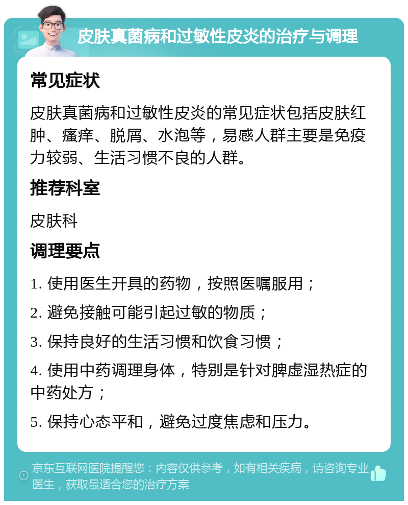 皮肤真菌病和过敏性皮炎的治疗与调理 常见症状 皮肤真菌病和过敏性皮炎的常见症状包括皮肤红肿、瘙痒、脱屑、水泡等，易感人群主要是免疫力较弱、生活习惯不良的人群。 推荐科室 皮肤科 调理要点 1. 使用医生开具的药物，按照医嘱服用； 2. 避免接触可能引起过敏的物质； 3. 保持良好的生活习惯和饮食习惯； 4. 使用中药调理身体，特别是针对脾虚湿热症的中药处方； 5. 保持心态平和，避免过度焦虑和压力。