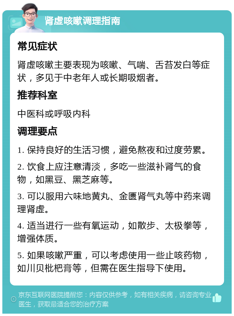 肾虚咳嗽调理指南 常见症状 肾虚咳嗽主要表现为咳嗽、气喘、舌苔发白等症状，多见于中老年人或长期吸烟者。 推荐科室 中医科或呼吸内科 调理要点 1. 保持良好的生活习惯，避免熬夜和过度劳累。 2. 饮食上应注意清淡，多吃一些滋补肾气的食物，如黑豆、黑芝麻等。 3. 可以服用六味地黄丸、金匮肾气丸等中药来调理肾虚。 4. 适当进行一些有氧运动，如散步、太极拳等，增强体质。 5. 如果咳嗽严重，可以考虑使用一些止咳药物，如川贝枇杷膏等，但需在医生指导下使用。