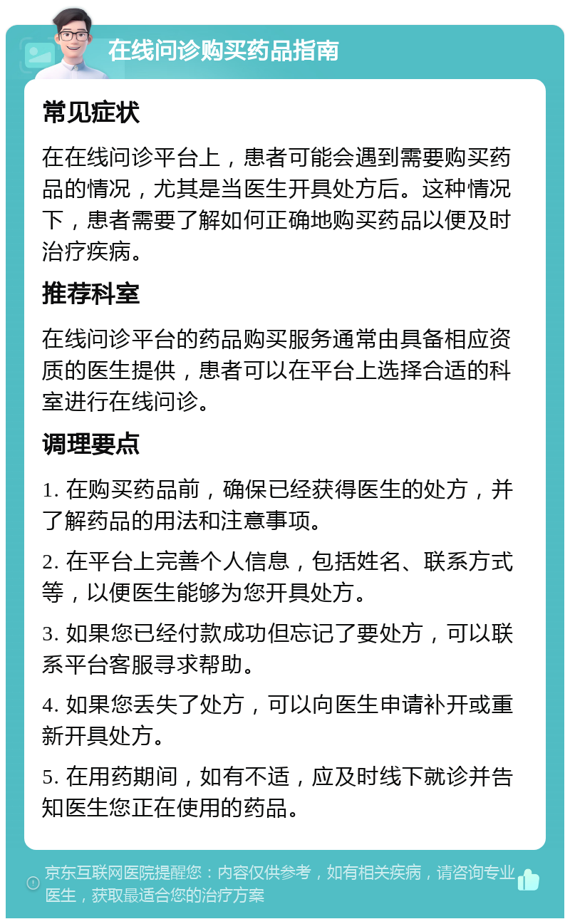 在线问诊购买药品指南 常见症状 在在线问诊平台上，患者可能会遇到需要购买药品的情况，尤其是当医生开具处方后。这种情况下，患者需要了解如何正确地购买药品以便及时治疗疾病。 推荐科室 在线问诊平台的药品购买服务通常由具备相应资质的医生提供，患者可以在平台上选择合适的科室进行在线问诊。 调理要点 1. 在购买药品前，确保已经获得医生的处方，并了解药品的用法和注意事项。 2. 在平台上完善个人信息，包括姓名、联系方式等，以便医生能够为您开具处方。 3. 如果您已经付款成功但忘记了要处方，可以联系平台客服寻求帮助。 4. 如果您丢失了处方，可以向医生申请补开或重新开具处方。 5. 在用药期间，如有不适，应及时线下就诊并告知医生您正在使用的药品。