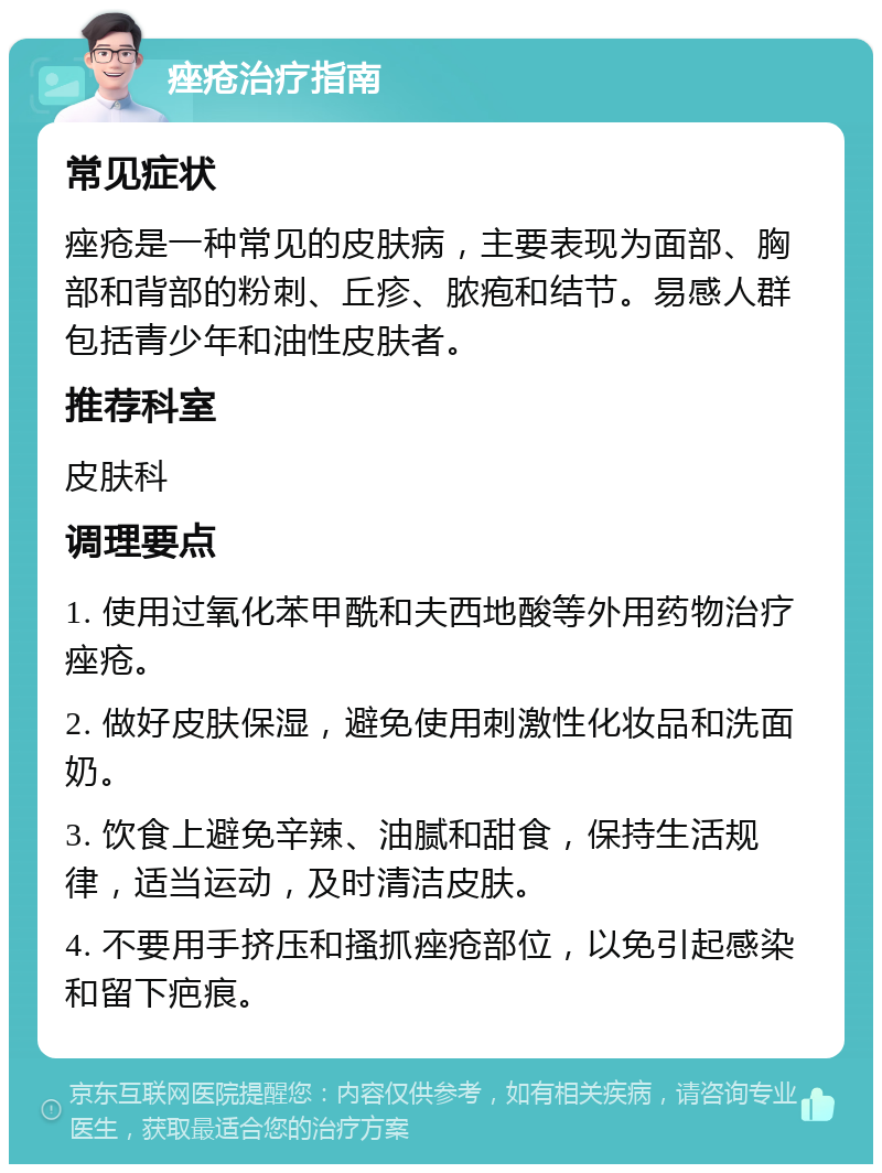 痤疮治疗指南 常见症状 痤疮是一种常见的皮肤病，主要表现为面部、胸部和背部的粉刺、丘疹、脓疱和结节。易感人群包括青少年和油性皮肤者。 推荐科室 皮肤科 调理要点 1. 使用过氧化苯甲酰和夫西地酸等外用药物治疗痤疮。 2. 做好皮肤保湿，避免使用刺激性化妆品和洗面奶。 3. 饮食上避免辛辣、油腻和甜食，保持生活规律，适当运动，及时清洁皮肤。 4. 不要用手挤压和搔抓痤疮部位，以免引起感染和留下疤痕。