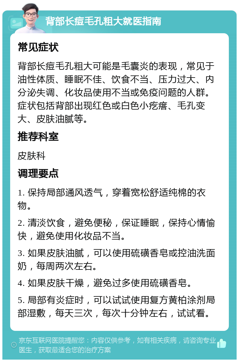 背部长痘毛孔粗大就医指南 常见症状 背部长痘毛孔粗大可能是毛囊炎的表现，常见于油性体质、睡眠不佳、饮食不当、压力过大、内分泌失调、化妆品使用不当或免疫问题的人群。症状包括背部出现红色或白色小疙瘩、毛孔变大、皮肤油腻等。 推荐科室 皮肤科 调理要点 1. 保持局部通风透气，穿着宽松舒适纯棉的衣物。 2. 清淡饮食，避免便秘，保证睡眠，保持心情愉快，避免使用化妆品不当。 3. 如果皮肤油腻，可以使用硫磺香皂或控油洗面奶，每周两次左右。 4. 如果皮肤干燥，避免过多使用硫磺香皂。 5. 局部有炎症时，可以试试使用复方黄柏涂剂局部湿敷，每天三次，每次十分钟左右，试试看。