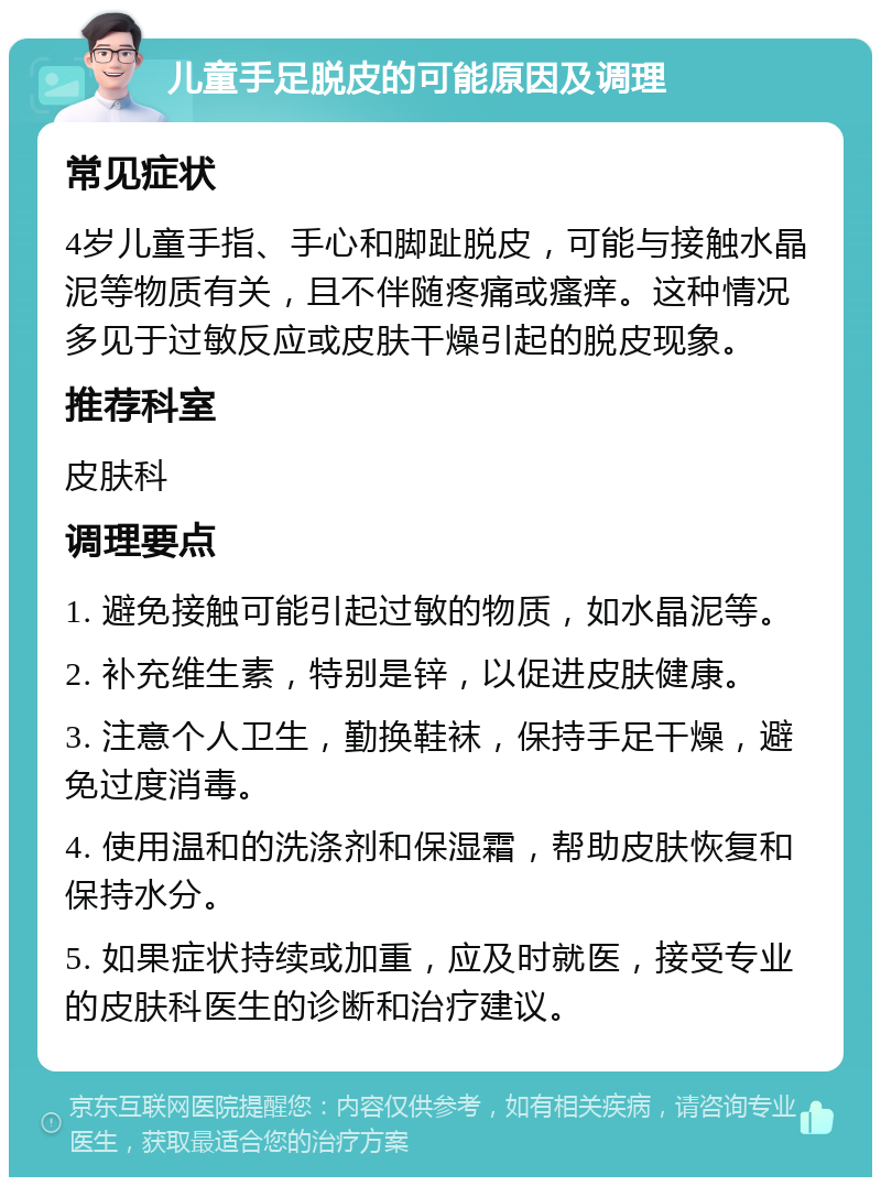 儿童手足脱皮的可能原因及调理 常见症状 4岁儿童手指、手心和脚趾脱皮，可能与接触水晶泥等物质有关，且不伴随疼痛或瘙痒。这种情况多见于过敏反应或皮肤干燥引起的脱皮现象。 推荐科室 皮肤科 调理要点 1. 避免接触可能引起过敏的物质，如水晶泥等。 2. 补充维生素，特别是锌，以促进皮肤健康。 3. 注意个人卫生，勤换鞋袜，保持手足干燥，避免过度消毒。 4. 使用温和的洗涤剂和保湿霜，帮助皮肤恢复和保持水分。 5. 如果症状持续或加重，应及时就医，接受专业的皮肤科医生的诊断和治疗建议。