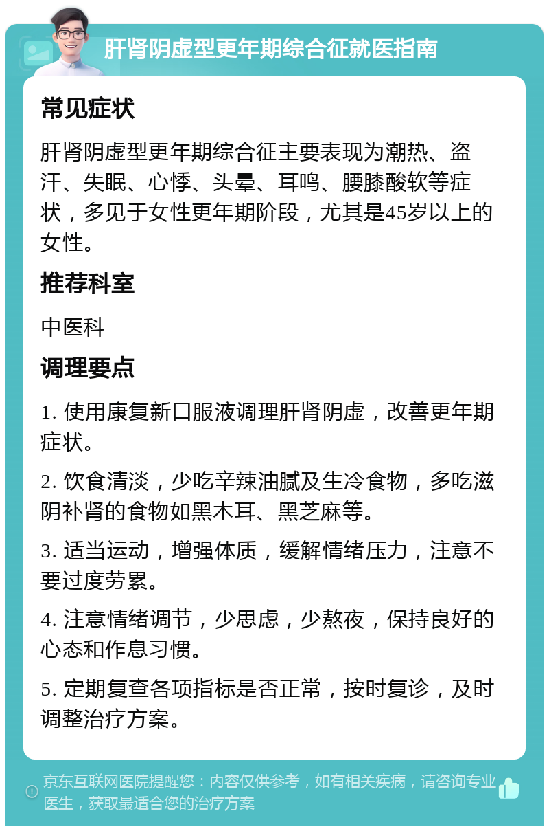 肝肾阴虚型更年期综合征就医指南 常见症状 肝肾阴虚型更年期综合征主要表现为潮热、盗汗、失眠、心悸、头晕、耳鸣、腰膝酸软等症状，多见于女性更年期阶段，尤其是45岁以上的女性。 推荐科室 中医科 调理要点 1. 使用康复新口服液调理肝肾阴虚，改善更年期症状。 2. 饮食清淡，少吃辛辣油腻及生冷食物，多吃滋阴补肾的食物如黑木耳、黑芝麻等。 3. 适当运动，增强体质，缓解情绪压力，注意不要过度劳累。 4. 注意情绪调节，少思虑，少熬夜，保持良好的心态和作息习惯。 5. 定期复查各项指标是否正常，按时复诊，及时调整治疗方案。