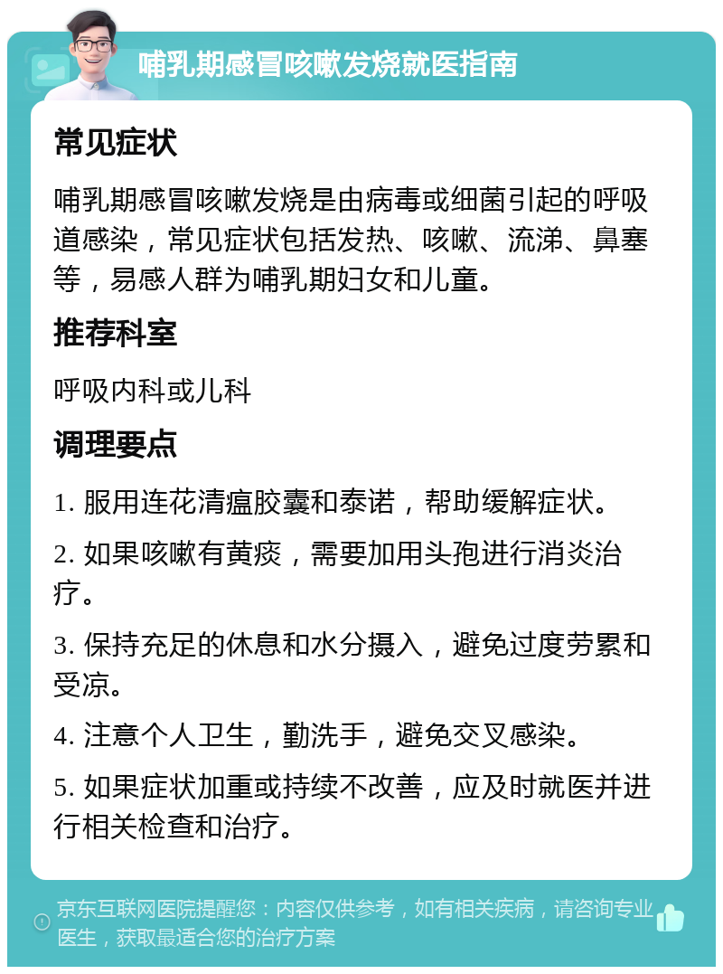 哺乳期感冒咳嗽发烧就医指南 常见症状 哺乳期感冒咳嗽发烧是由病毒或细菌引起的呼吸道感染，常见症状包括发热、咳嗽、流涕、鼻塞等，易感人群为哺乳期妇女和儿童。 推荐科室 呼吸内科或儿科 调理要点 1. 服用连花清瘟胶囊和泰诺，帮助缓解症状。 2. 如果咳嗽有黄痰，需要加用头孢进行消炎治疗。 3. 保持充足的休息和水分摄入，避免过度劳累和受凉。 4. 注意个人卫生，勤洗手，避免交叉感染。 5. 如果症状加重或持续不改善，应及时就医并进行相关检查和治疗。