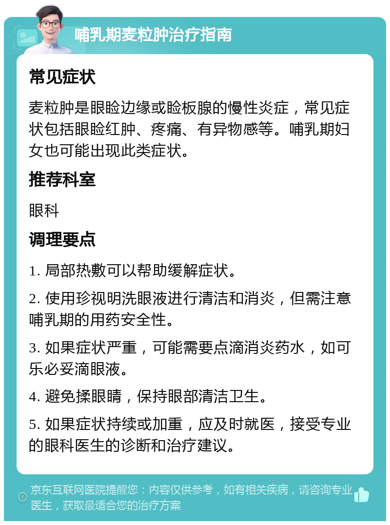 哺乳期麦粒肿治疗指南 常见症状 麦粒肿是眼睑边缘或睑板腺的慢性炎症，常见症状包括眼睑红肿、疼痛、有异物感等。哺乳期妇女也可能出现此类症状。 推荐科室 眼科 调理要点 1. 局部热敷可以帮助缓解症状。 2. 使用珍视明洗眼液进行清洁和消炎，但需注意哺乳期的用药安全性。 3. 如果症状严重，可能需要点滴消炎药水，如可乐必妥滴眼液。 4. 避免揉眼睛，保持眼部清洁卫生。 5. 如果症状持续或加重，应及时就医，接受专业的眼科医生的诊断和治疗建议。