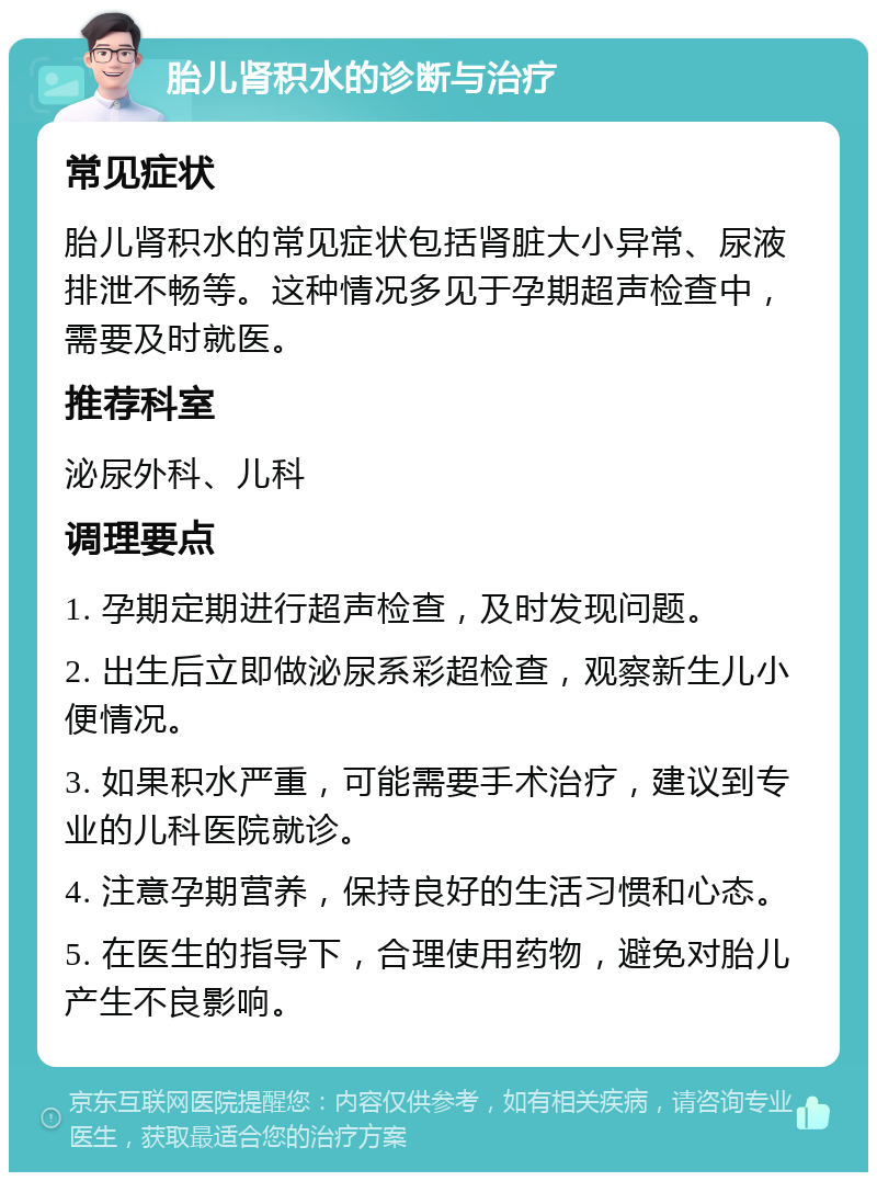 胎儿肾积水的诊断与治疗 常见症状 胎儿肾积水的常见症状包括肾脏大小异常、尿液排泄不畅等。这种情况多见于孕期超声检查中，需要及时就医。 推荐科室 泌尿外科、儿科 调理要点 1. 孕期定期进行超声检查，及时发现问题。 2. 出生后立即做泌尿系彩超检查，观察新生儿小便情况。 3. 如果积水严重，可能需要手术治疗，建议到专业的儿科医院就诊。 4. 注意孕期营养，保持良好的生活习惯和心态。 5. 在医生的指导下，合理使用药物，避免对胎儿产生不良影响。